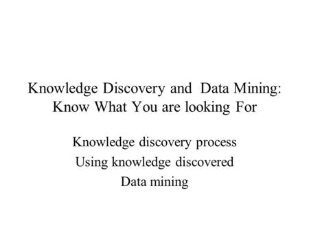 Knowledge Discovery and Data Mining: Know What You are looking For Knowledge discovery process Using knowledge discovered Data mining.