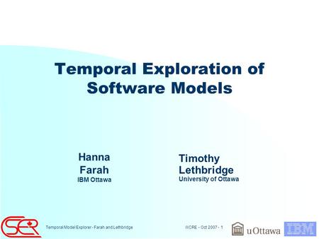 WCRE - Oct 2007 - 1 Temporal Model Explorer - Farah and Lethbridge Temporal Exploration of Software Models Hanna Farah IBM Ottawa Timothy Lethbridge University.