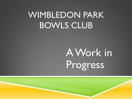 WIMBLEDON PARK BOWLS CLUB A Work in Progress. 2013 … PROBLEMS, PROBLEMS, PROBLEMS  Membership had dropped to 24 playing members  Most members were retired.