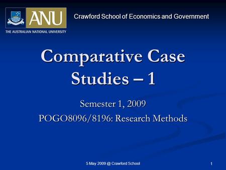 5 May Crawford School 1 Comparative Case Studies – 1 Semester 1, 2009 POGO8096/8196: Research Methods Crawford School of Economics and Government.