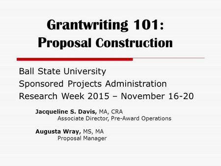 Grantwriting 101: P roposal Construction Ball State University Sponsored Projects Administration Research Week 2015 – November 16-20 Jacqueline S. Davis,