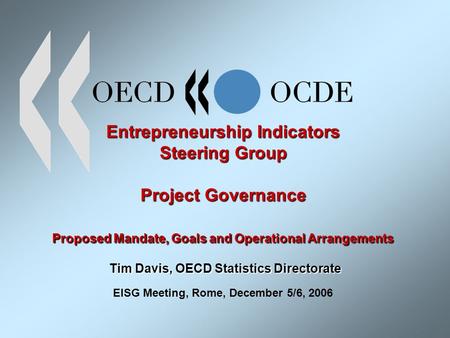 Entrepreneurship Indicators Steering Group Project Governance Proposed Mandate, Goals and Operational Arrangements Tim Davis, OECD Statistics Directorate.