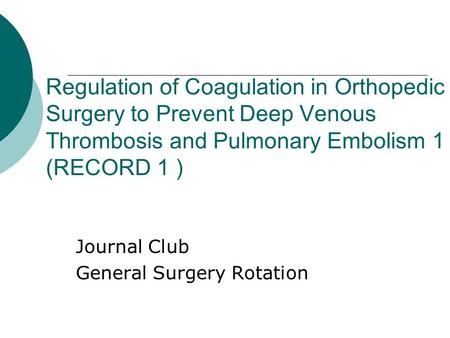 Regulation of Coagulation in Orthopedic Surgery to Prevent Deep Venous Thrombosis and Pulmonary Embolism 1 (RECORD 1 ) Journal Club General Surgery Rotation.