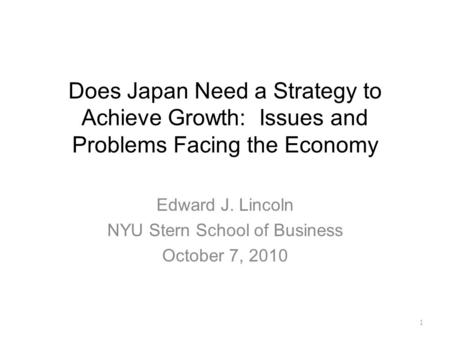 Does Japan Need a Strategy to Achieve Growth: Issues and Problems Facing the Economy Edward J. Lincoln NYU Stern School of Business October 7, 2010 1.