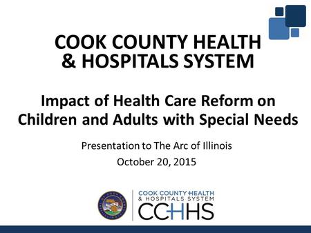 COOK COUNTY HEALTH & HOSPITALS SYSTEM Impact of Health Care Reform on Children and Adults with Special Needs Presentation to The Arc of Illinois October.