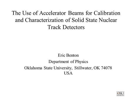 The Use of Accelerator Beams for Calibration and Characterization of Solid State Nuclear Track Detectors Eric Benton Department of Physics Oklahoma State.