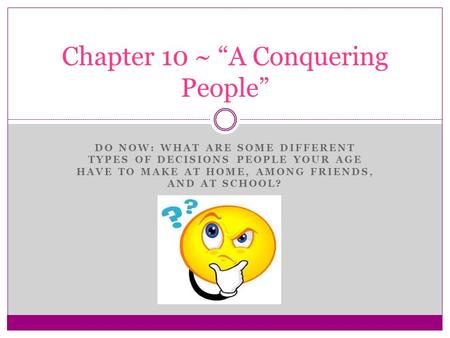 DO NOW: WHAT ARE SOME DIFFERENT TYPES OF DECISIONS PEOPLE YOUR AGE HAVE TO MAKE AT HOME, AMONG FRIENDS, AND AT SCHOOL? Chapter 10 ~ “A Conquering People”