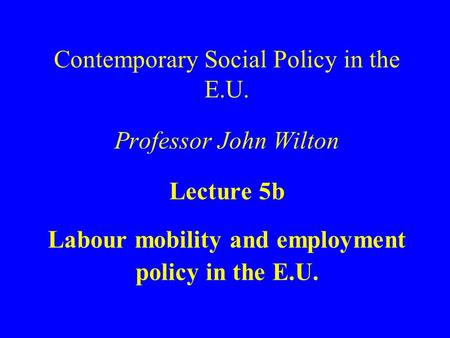 Contemporary Social Policy in the E.U. Professor John Wilton Lecture 5b Labour mobility and employment policy in the E.U.