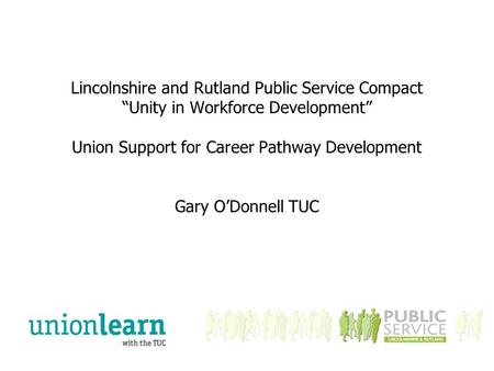 Lincolnshire and Rutland Public Service Compact “Unity in Workforce Development” Union Support for Career Pathway Development Gary O’Donnell TUC.