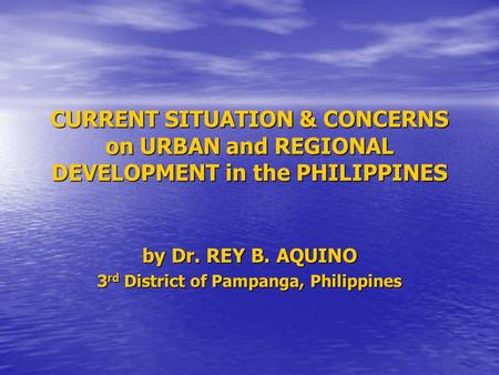 CURRENT SITUATION & CONCERNS on URBAN and REGIONAL DEVELOPMENT in the PHILIPPINES by Dr. REY B. AQUINO 3 rd District of Pampanga, Philippines.