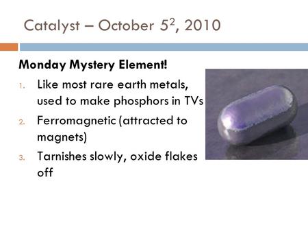 Catalyst – October 5 2, 2010 Monday Mystery Element! 1. Like most rare earth metals, used to make phosphors in TVs 2. Ferromagnetic (attracted to magnets)