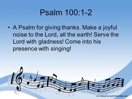 Psalm 100:1-2 A Psalm for giving thanks. Make a joyful noise to the Lord, all the earth! Serve the Lord with gladness! Come into his presence with singing!