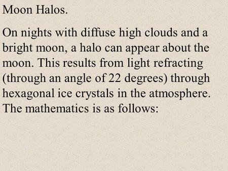 Moon Halos. On nights with diffuse high clouds and a bright moon, a halo can appear about the moon. This results from light refracting (through an angle.