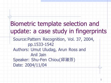 1 Biometric template selection and update: a case study in fingerprints Source:Pattern Recognition, Vol. 37, 2004, pp.1533-1542 Authors: Umut Uludag, Arun.