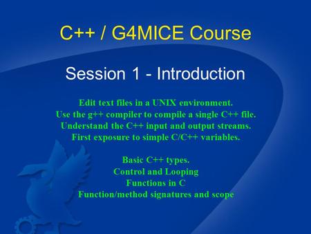 C++ / G4MICE Course Session 1 - Introduction Edit text files in a UNIX environment. Use the g++ compiler to compile a single C++ file. Understand the C++