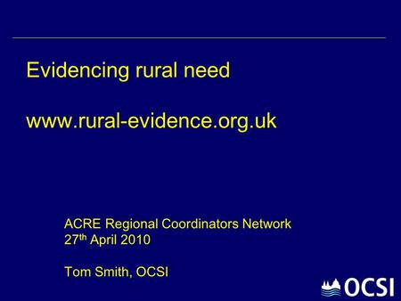 Evidencing rural need www.rural-evidence.org.uk ACRE Regional Coordinators Network 27 th April 2010 Tom Smith, OCSI.