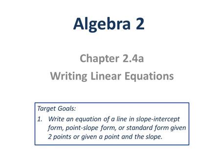 Algebra 2 Chapter 2.4a Writing Linear Equations Target Goals: 1.Write an equation of a line in slope-intercept form, point-slope form, or standard form.