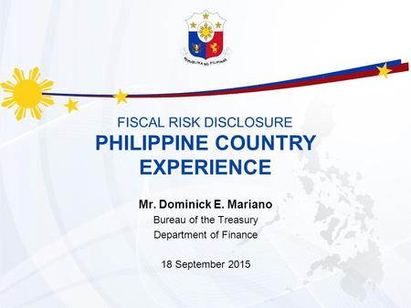 FISCAL RISK DISCLOSURE Mr. Dominick E. Mariano Bureau of the Treasury Department of Finance 18 September 2015 PHILIPPINE COUNTRY EXPERIENCE.