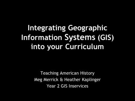 Integrating Geographic Information Systems (GIS) into your Curriculum Teaching American History Meg Merrick & Heather Kaplinger Year 2 GIS Inservices.