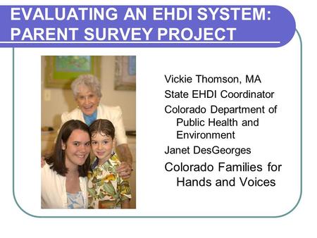 EVALUATING AN EHDI SYSTEM: PARENT SURVEY PROJECT Vickie Thomson, MA State EHDI Coordinator Colorado Department of Public Health and Environment Janet DesGeorges.