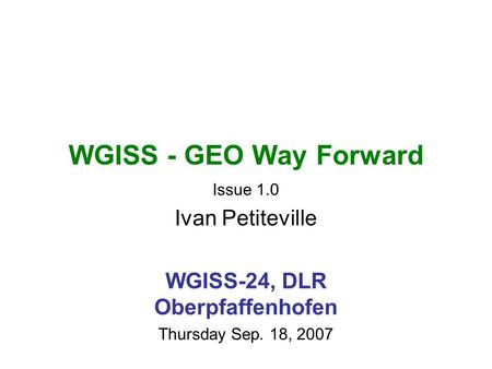 WGISS - GEO Way Forward Issue 1.0 Ivan Petiteville WGISS-24, DLR Oberpfaffenhofen Thursday Sep. 18, 2007.