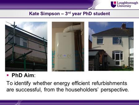 Kate Simpson – 3 rd year PhD student  PhD Aim: To identify whether energy efficient refurbishments are successful, from the householders’ perspective.