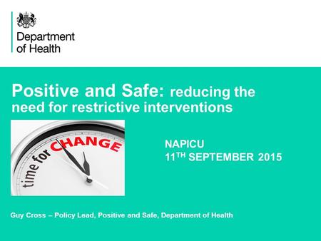 1 Positive and Safe: reducing the need for restrictive interventions Guy Cross – Policy Lead, Positive and Safe, Department of Health NAPICU 11 TH SEPTEMBER.