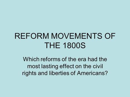 REFORM MOVEMENTS OF THE 1800S Which reforms of the era had the most lasting effect on the civil rights and liberties of Americans?