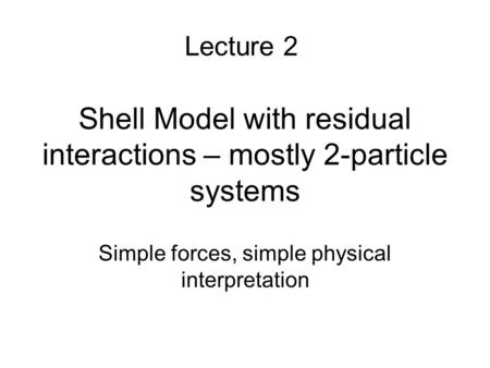 Shell Model with residual interactions – mostly 2-particle systems Simple forces, simple physical interpretation Lecture 2.