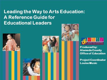 Leading the Way to Arts Education: A Reference Guide for Educational Leaders Produced by: Alameda County Office of Education Project Coordinator Louise.