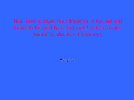 Title: How to study the difference in the cell wall between the wild-type and mok1 mutant fission yeasts by electron microscopy Hong Liu.