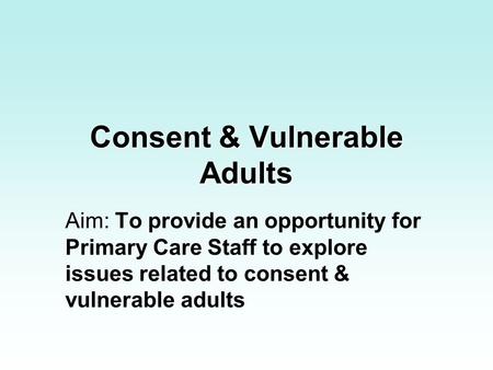 Consent & Vulnerable Adults Aim: To provide an opportunity for Primary Care Staff to explore issues related to consent & vulnerable adults.