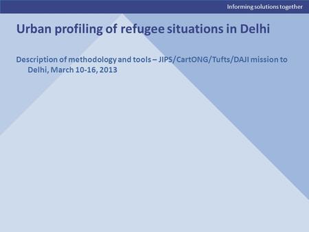 Informing solutions together Description of methodology and tools – JIPS/CartONG/Tufts/DAJI mission to Delhi, March 10-16, 2013 Urban profiling of refugee.