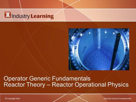 © Copyright 2014Operator Generic Fundamentals Operator Generic Fundamentals Reactor Theory – Reactor Operational Physics.