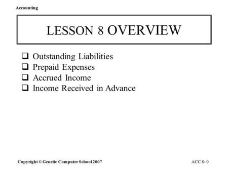 Accounting Copyright © Genetic Computer School 2007 ACC 8- 0 LESSON 8 OVERVIEW  Outstanding Liabilities  Prepaid Expenses  Accrued Income  Income.