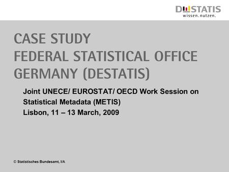 © Statistisches Bundesamt, I/A Case study Federal Statistical Office Germany (Destatis) Joint UNECE/ EUROSTAT/ OECD Work Session on Statistical Metadata.