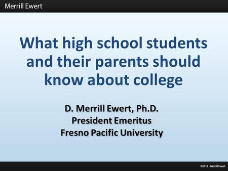 What high school students and their parents should know about college D. Merrill Ewert, Ph.D. President Emeritus Fresno Pacific University D. Merrill Ewert,