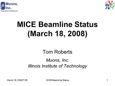 March 18, 2008 TJRMICE Beamline Status1 MICE Beamline Status (March 18, 2008) Tom Roberts Muons, Inc. Illinois Institute of Technology.