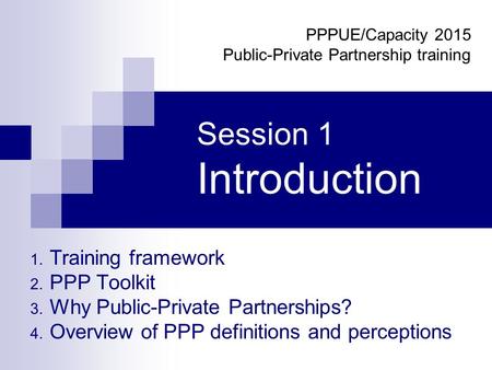 Session 1 Introduction 1. Training framework 2. PPP Toolkit 3. Why Public-Private Partnerships? 4. Overview of PPP definitions and perceptions PPPUE/Capacity.