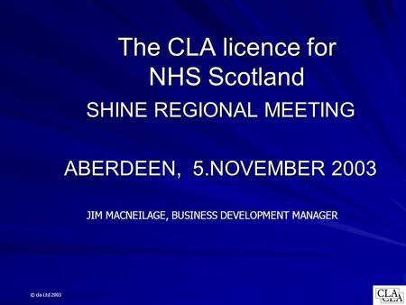 The CLA licence for NHS Scotland SHINE REGIONAL MEETING ABERDEEN, 5.NOVEMBER 2003 JIM MACNEILAGE, BUSINESS DEVELOPMENT MANAGER © cla Ltd 2003.