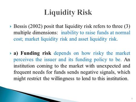  Bessis (2002) posit that liquidity risk refers to three (3) multiple dimensions: inability to raise funds at normal cost; market liquidity risk and asset.