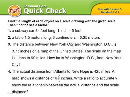 Course 2, Lesson 7-5 Find the length of each object on a scale drawing with the given scale. Then find the scale factor. 1. a subway car 34 feet long;