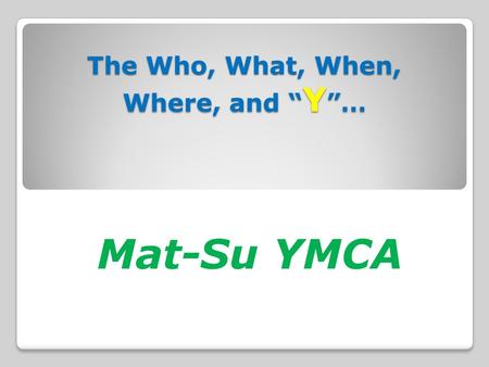 The Who, What, When, Where, and “ Y ”… The Who, What, When, Where, and “ Y ”… Mat-Su YMCA.