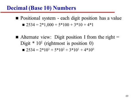 69 Decimal (Base 10) Numbers n Positional system - each digit position has a value n 2534 = 2*1,000 + 5*100 + 3*10 + 4*1 n Alternate view: Digit position.