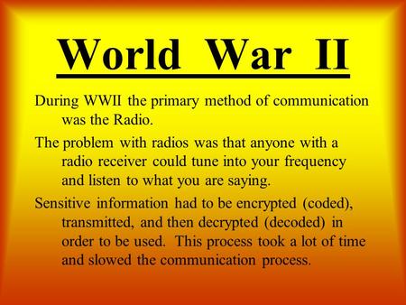 World War II During WWII the primary method of communication was the Radio. The problem with radios was that anyone with a radio receiver could tune into.