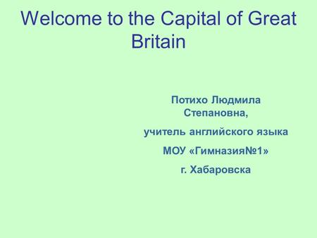 Welcome to the Capital of Great Britain Потихо Людмила Степановна, учитель английского языка МОУ «Гимназия№1» г. Хабаровска.