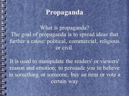 Propaganda What is propaganda? The goal of propaganda is to spread ideas that further a cause: political, commercial, religious or civil. It is used to.