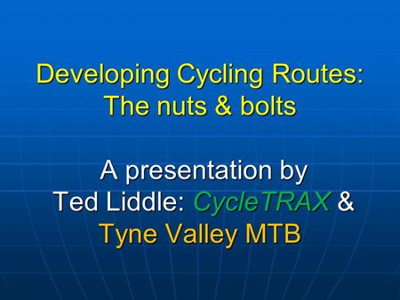 Developing Cycling Routes: The nuts & bolts A presentation by Ted Liddle: CycleTRAX & Tyne Valley MTB.