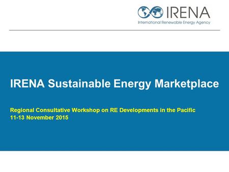 IRENA Sustainable Energy Marketplace Regional Consultative Workshop on RE Developments in the Pacific 11-13 November 2015.