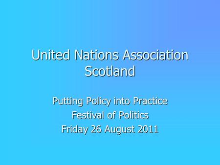 United Nations Association Scotland Putting Policy into Practice Festival of Politics Friday 26 August 2011.